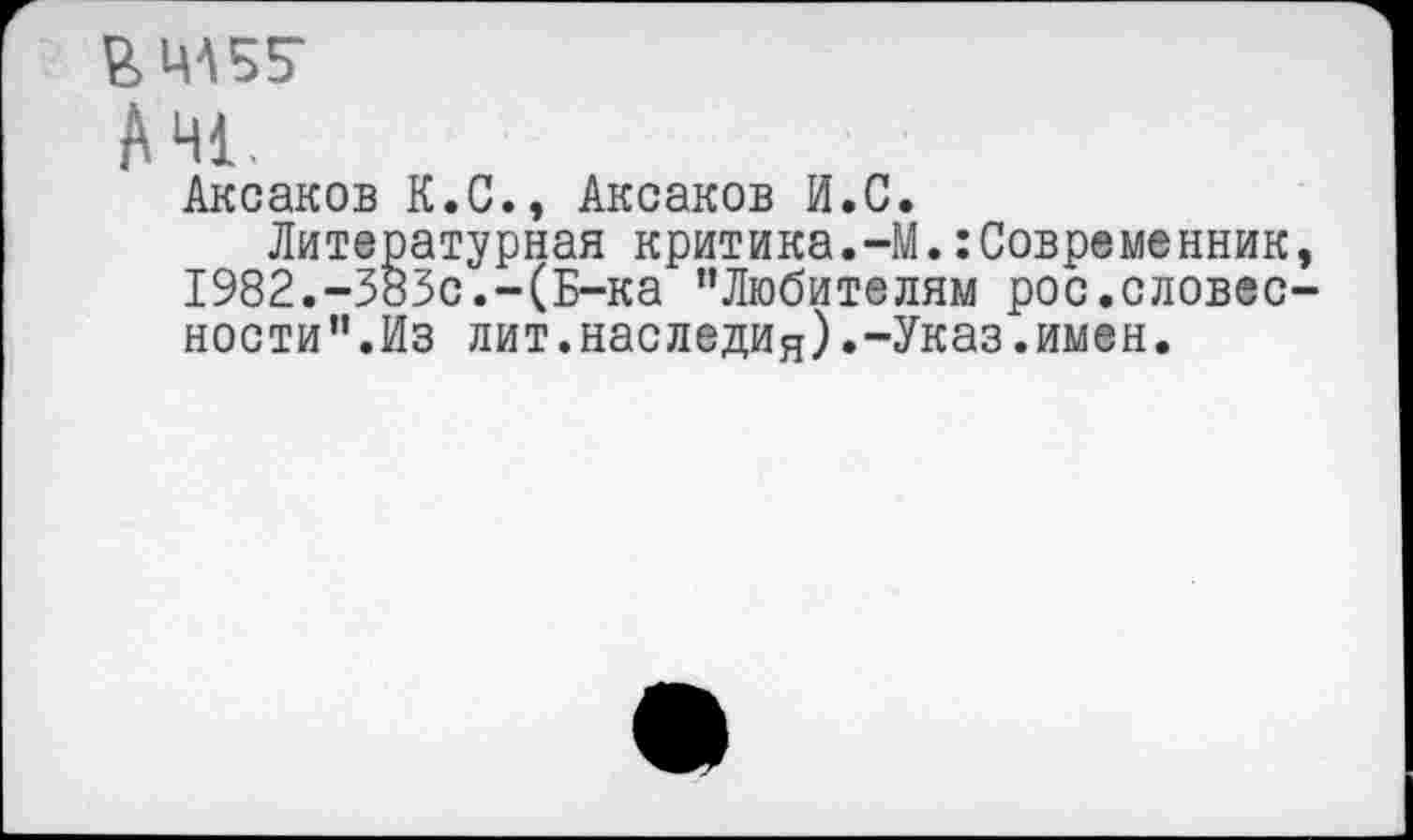 ﻿&МА55Г
AHL
Аксаков К.С., Аксаков И.С.
Литературная критика.-М.:Современник, 1982.-383с.-(Б-ка ’’Любителям рос.словесности”.Из лит.наследия).-Указ.имен.